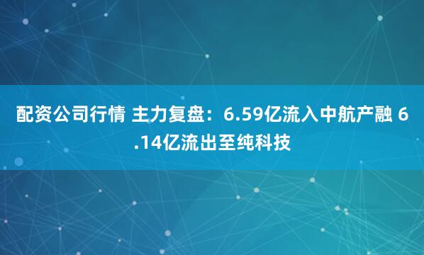 配资公司行情 主力复盘：6.59亿流入中航产融 6.14亿流出至纯科技
