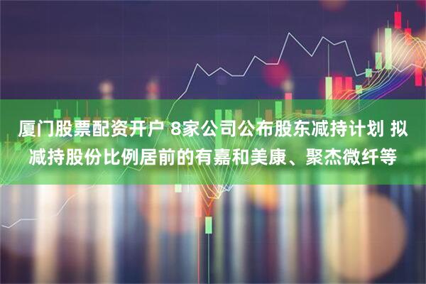 厦门股票配资开户 8家公司公布股东减持计划 拟减持股份比例居前的有嘉和美康、聚杰微纤等