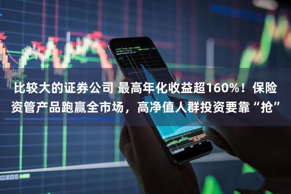 比较大的证券公司 最高年化收益超160%！保险资管产品跑赢全市场，高净值人群投资要靠“抢”