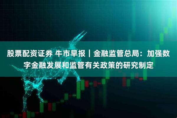 股票配资证券 牛市早报｜金融监管总局：加强数字金融发展和监管有关政策的研究制定