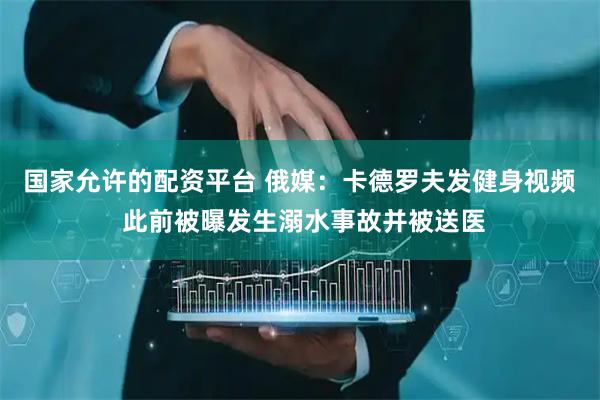 国家允许的配资平台 俄媒：卡德罗夫发健身视频 此前被曝发生溺水事故并被送医