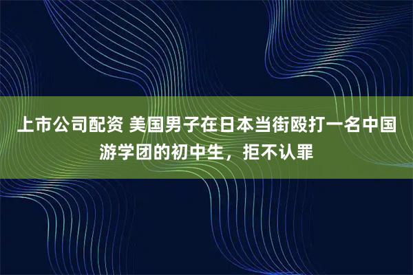 上市公司配资 美国男子在日本当街殴打一名中国游学团的初中生，拒不认罪