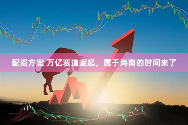 配资方案 万亿赛道崛起，属于海南的时间来了