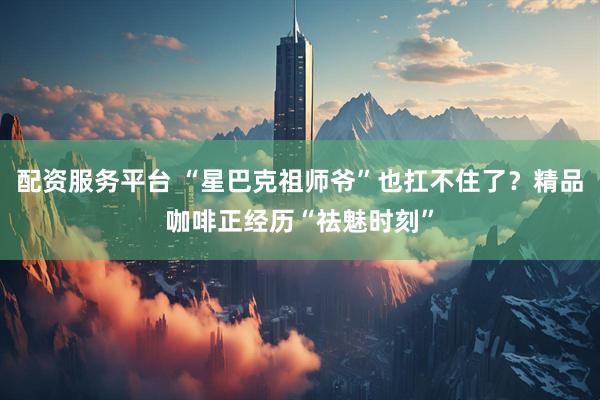配资服务平台 “星巴克祖师爷”也扛不住了？精品咖啡正经历“祛魅时刻”