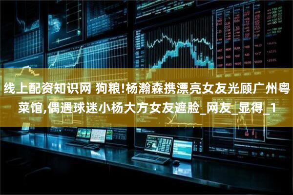 线上配资知识网 狗粮!杨瀚森携漂亮女友光顾广州粤菜馆,偶遇球迷小杨大方女友遮脸_网友_显得_1