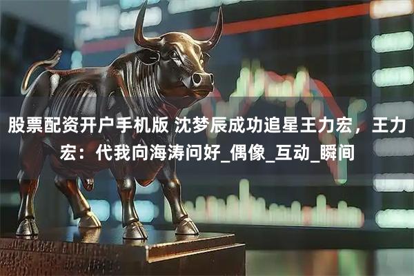 股票配资开户手机版 沈梦辰成功追星王力宏，王力宏：代我向海涛问好_偶像_互动_瞬间