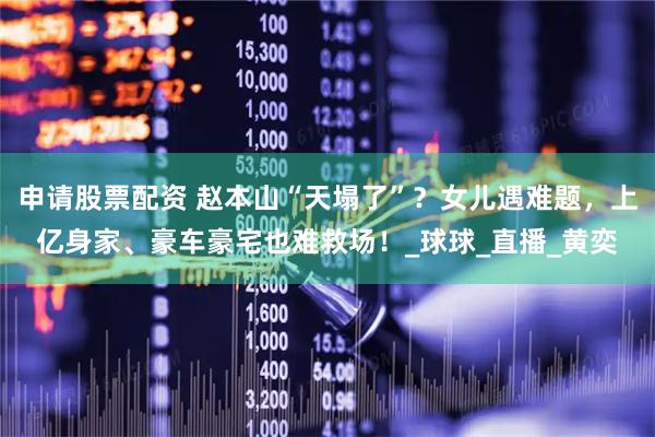 申请股票配资 赵本山“天塌了”？女儿遇难题，上亿身家、豪车豪宅也难救场！_球球_直播_黄奕
