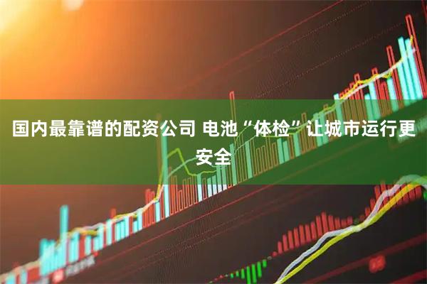 国内最靠谱的配资公司 电池“体检”让城市运行更安全