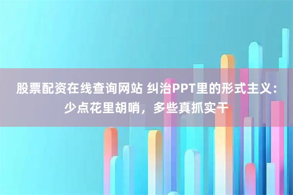股票配资在线查询网站 纠治PPT里的形式主义：少点花里胡哨，多些真抓实干