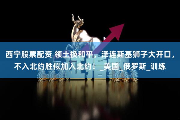 西宁股票配资 领土换和平，泽连斯基狮子大开口，不入北约胜似加入北约！_美国_俄罗斯_训练