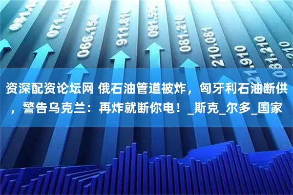 资深配资论坛网 俄石油管道被炸，匈牙利石油断供，警告乌克兰：再炸就断你电！_斯克_尔多_国家