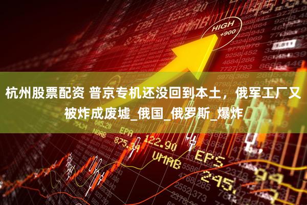杭州股票配资 普京专机还没回到本土，俄军工厂又被炸成废墟_俄国_俄罗斯_爆炸