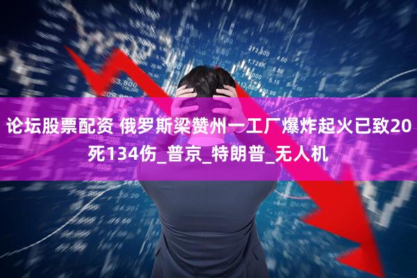 论坛股票配资 俄罗斯梁赞州一工厂爆炸起火已致20死134伤_普京_特朗普_无人机