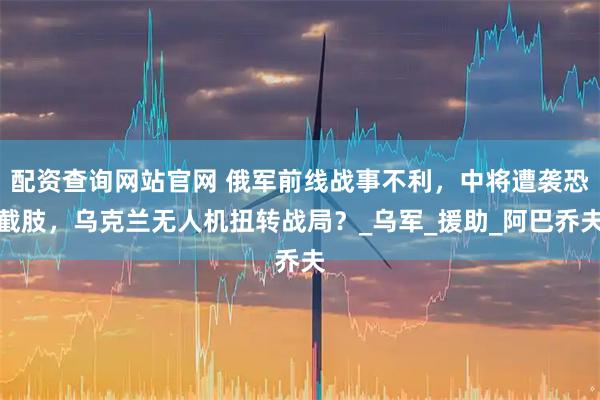 配资查询网站官网 俄军前线战事不利，中将遭袭恐截肢，乌克兰无人机扭转战局？_乌军_援助_阿巴乔夫