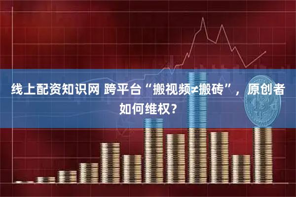 线上配资知识网 跨平台“搬视频≠搬砖”，原创者如何维权？