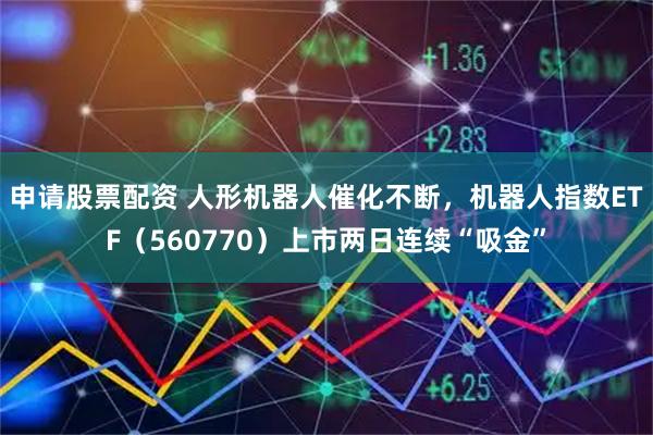 申请股票配资 人形机器人催化不断，机器人指数ETF（560770）上市两日连续“吸金”