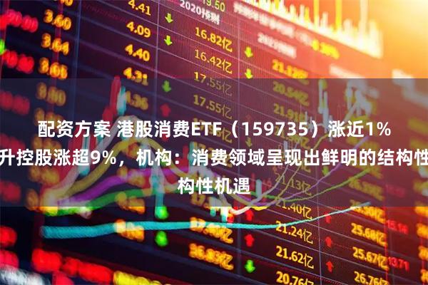 配资方案 港股消费ETF（159735）涨近1%，中升控股涨超9%，机构：消费领域呈现出鲜明的结构性机遇