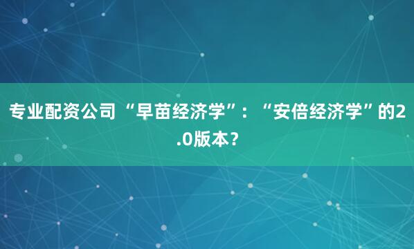 专业配资公司 “早苗经济学”：“安倍经济学”的2.0版本？