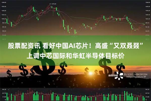 股票配资讯 看好中国AI芯片！高盛“又双叒叕”上调中芯国际和华虹半导体目标价