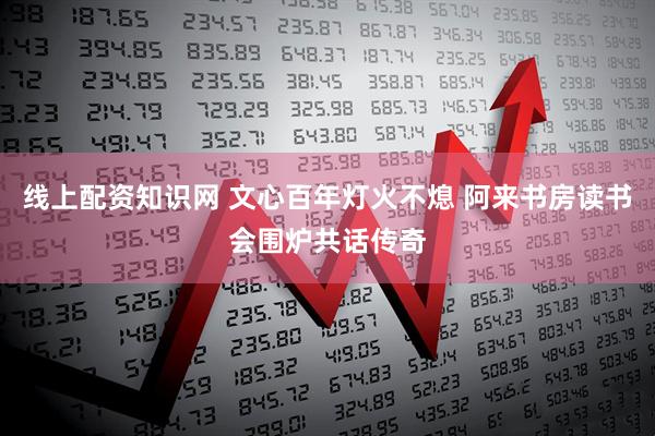 线上配资知识网 文心百年灯火不熄 阿来书房读书会围炉共话传奇