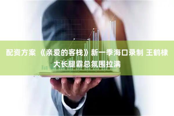配资方案 《亲爱的客栈》新一季海口录制 王鹤棣大长腿霸总氛围拉满
