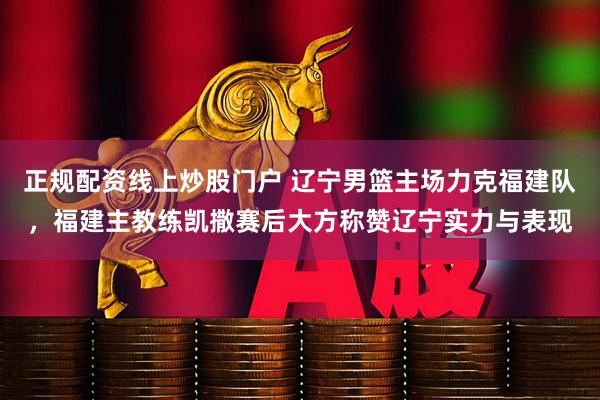 正规配资线上炒股门户 辽宁男篮主场力克福建队，福建主教练凯撒赛后大方称赞辽宁实力与表现